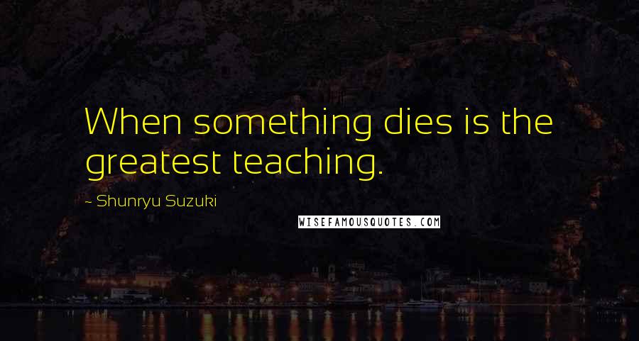 Shunryu Suzuki quotes: When something dies is the greatest teaching.