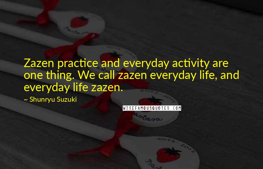 Shunryu Suzuki quotes: Zazen practice and everyday activity are one thing. We call zazen everyday life, and everyday life zazen.