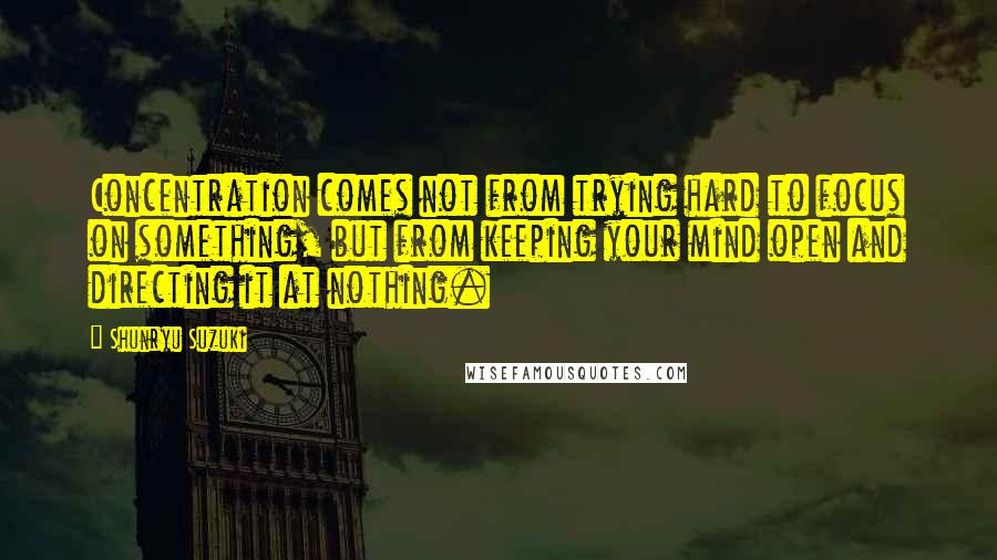 Shunryu Suzuki quotes: Concentration comes not from trying hard to focus on something, but from keeping your mind open and directing it at nothing. Shunryu Suzuki quotes: Concentration comes not from trying hard to focus on something, but from keeping your mind open and directing it at nothing.