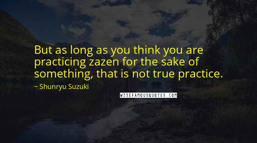 Shunryu Suzuki quotes: But as long as you think you are practicing zazen for the sake of something, that is not true practice. Shunryu Suzuki quotes: But as long as you think you are practicing zazen for the sake of something, that is not true practice.