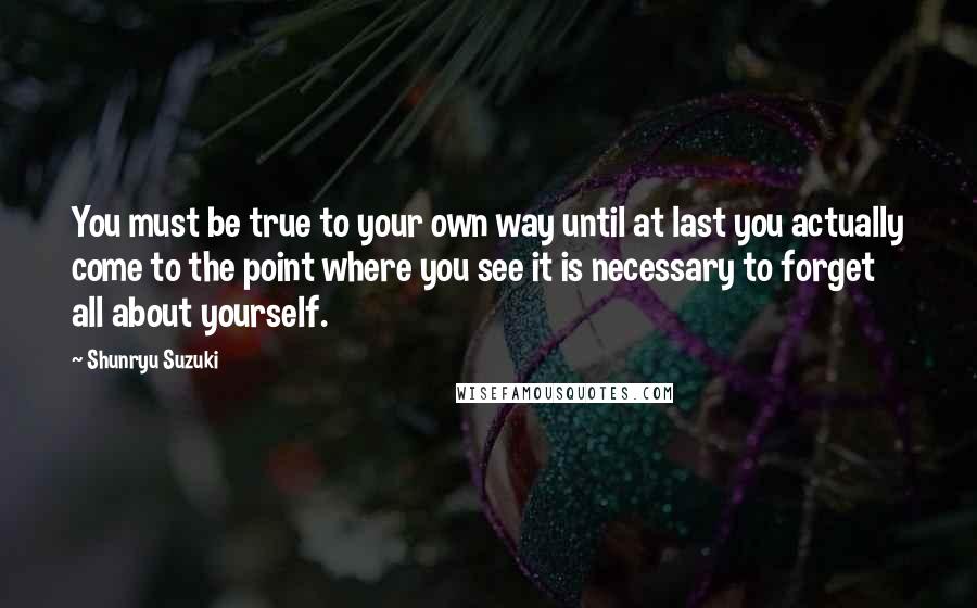 Shunryu Suzuki quotes: You must be true to your own way until at last you actually come to the point where you see it is necessary to forget all about yourself. Shunryu Suzuki quotes: You must be true to your own way until at last you actually come to the point where you see it is necessary to forget all about yourself.