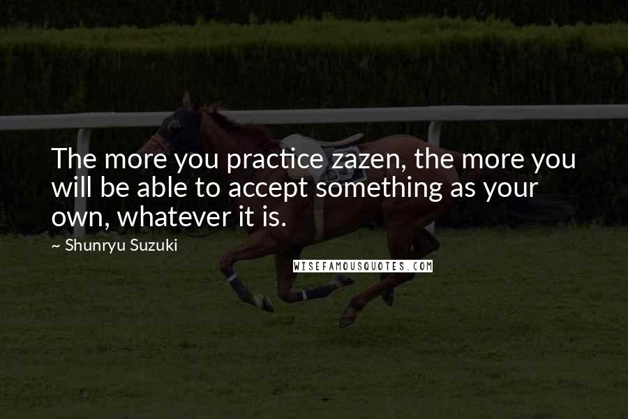 Shunryu Suzuki quotes: The more you practice zazen, the more you will be able to accept something as your own, whatever it is.
