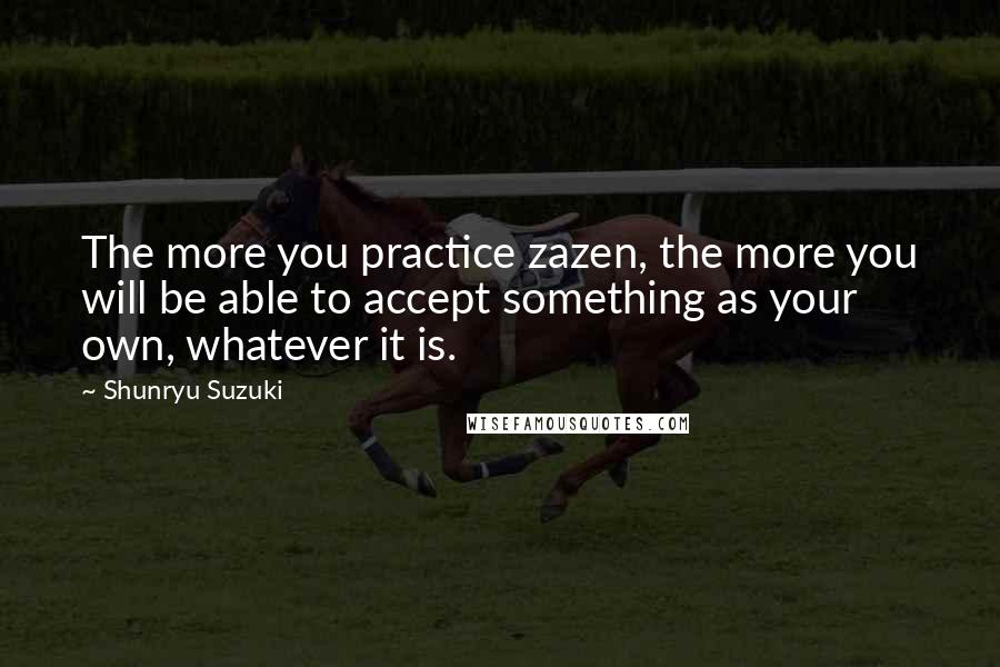 Shunryu Suzuki quotes: The more you practice zazen, the more you will be able to accept something as your own, whatever it is. Shunryu Suzuki quotes: The more you practice zazen, the more you will be able to accept something as your own, whatever it is.