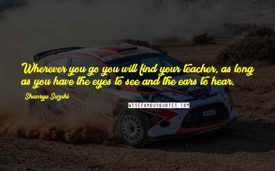 Shunryu Suzuki quotes: Wherever you go you will find your teacher, as long as you have the eyes to see and the ears to hear.