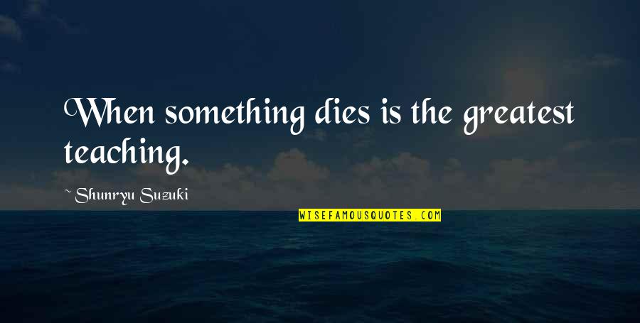 Shunryu Suzuki Quotes By Shunryu Suzuki: When something dies is the greatest teaching. Shunryu Suzuki Quotes By Shunryu Suzuki: When something dies is the greatest teaching.