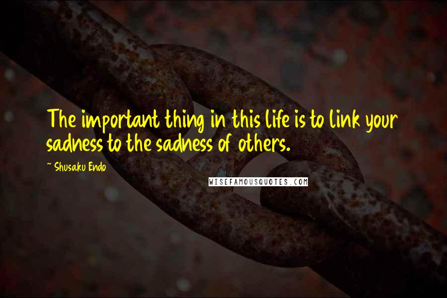 Shusaku Endo quotes: The important thing in this life is to link your sadness to the sadness of others.
