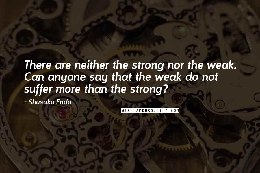 Shusaku Endo quotes: There are neither the strong nor the weak. Can anyone say that the weak do not suffer more than the strong?