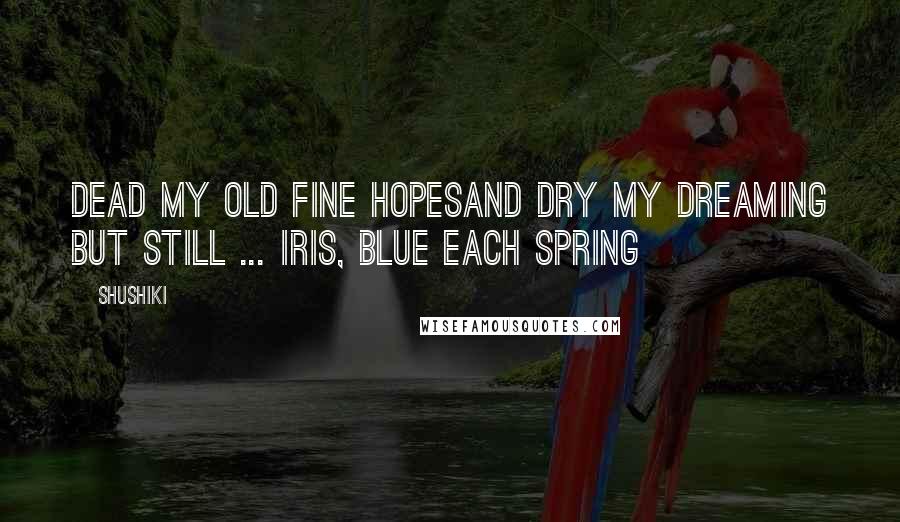 Shushiki quotes: Dead my old fine hopesAnd dry my dreaming but still ... Iris, blue each spring