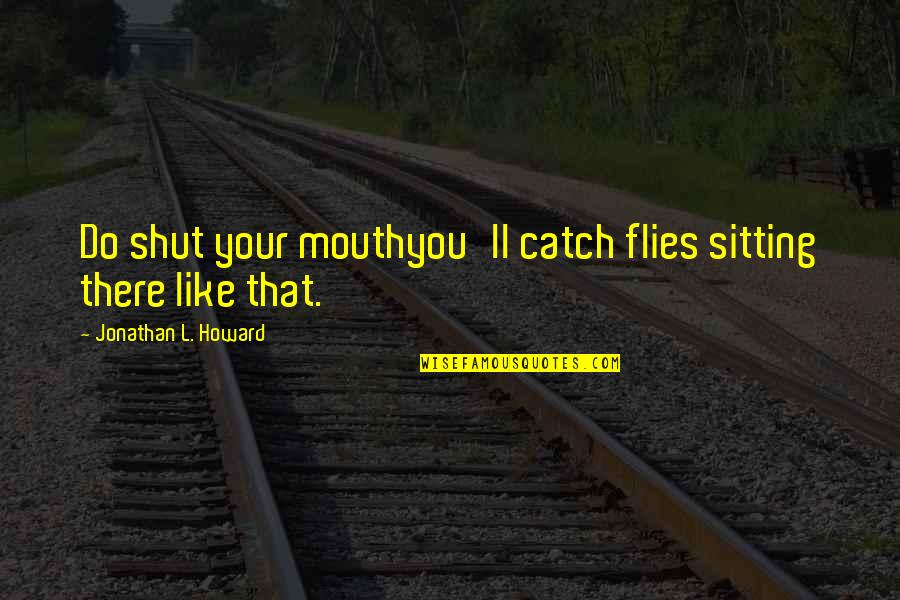 Shut Your Mouth Quotes By Jonathan L. Howard: Do shut your mouthyou'll catch flies sitting there Shut Your Mouth Quotes By Jonathan L. Howard: Do shut your mouthyou'll catch flies sitting there
