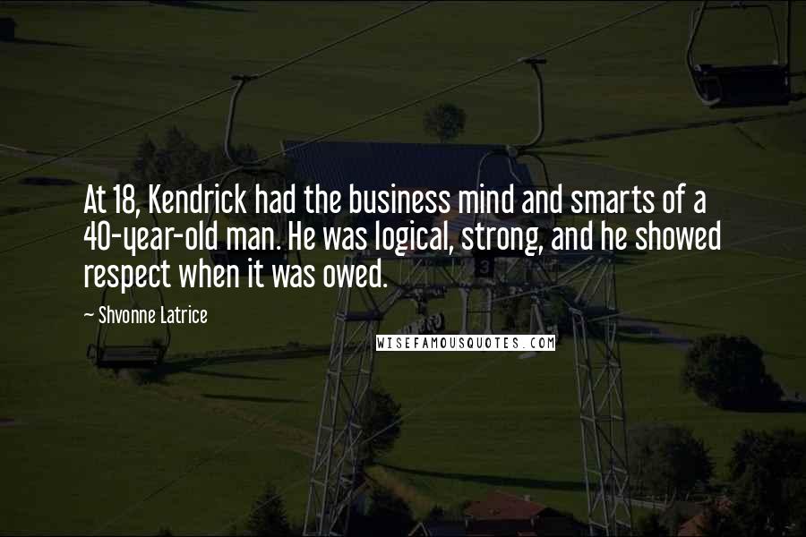 Shvonne Latrice quotes: At 18, Kendrick had the business mind and smarts of a 40-year-old man. He was logical, strong, and he showed respect when it was owed. Shvonne Latrice quotes: At 18, Kendrick had the business mind and smarts of a 40-year-old man. He was logical, strong, and he showed respect when it was owed.