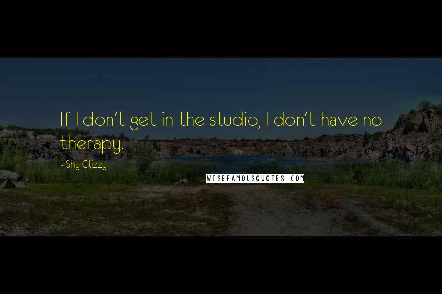 Shy Glizzy quotes: If I don't get in the studio, I don't have no therapy.