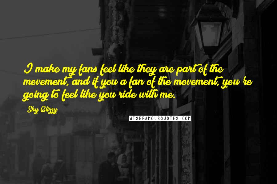 Shy Glizzy quotes: I make my fans feel like they are part of the movement, and if you a fan of the movement, you're going to feel like you ride with me. Shy Glizzy quotes: I make my fans feel like they are part of the movement, and if you a fan of the movement, you're going to feel like you ride with me.