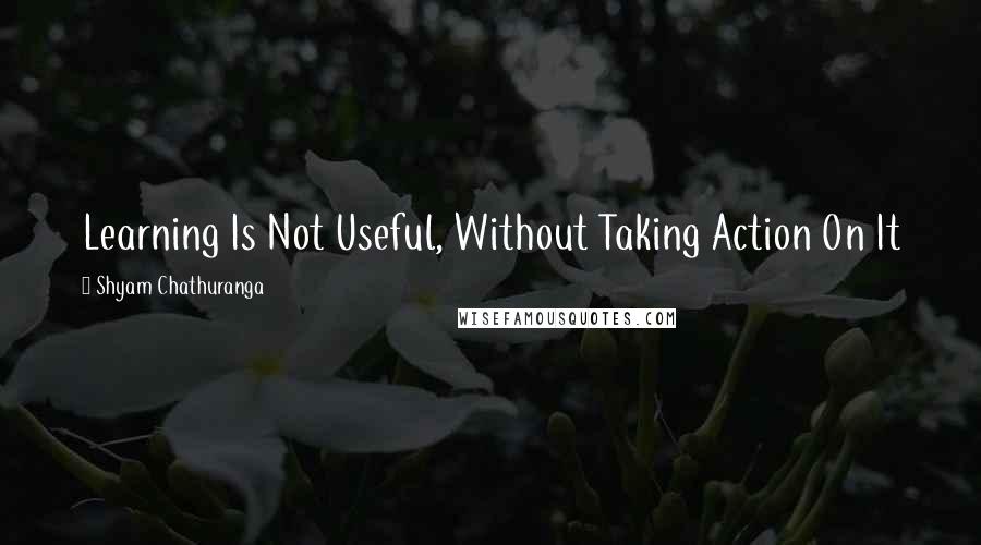 Shyam Chathuranga quotes: Learning Is Not Useful, Without Taking Action On It