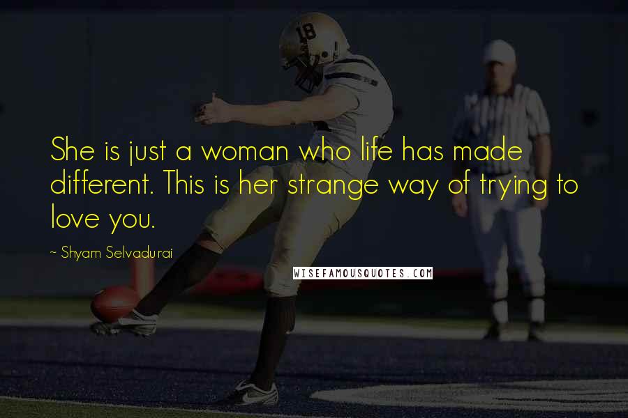 Shyam Selvadurai quotes: She is just a woman who life has made different. This is her strange way of trying to love you.