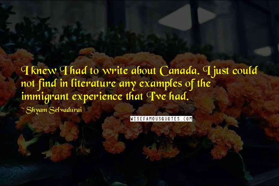 Shyam Selvadurai quotes: I knew I had to write about Canada. I just could not find in literature any examples of the immigrant experience that I've had.