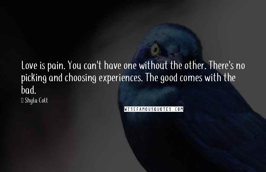 Shyla Colt quotes: Love is pain. You can't have one without the other. There's no picking and choosing experiences. The good comes with the bad. Shyla Colt quotes: Love is pain. You can't have one without the other. There's no picking and choosing experiences. The good comes with the bad.