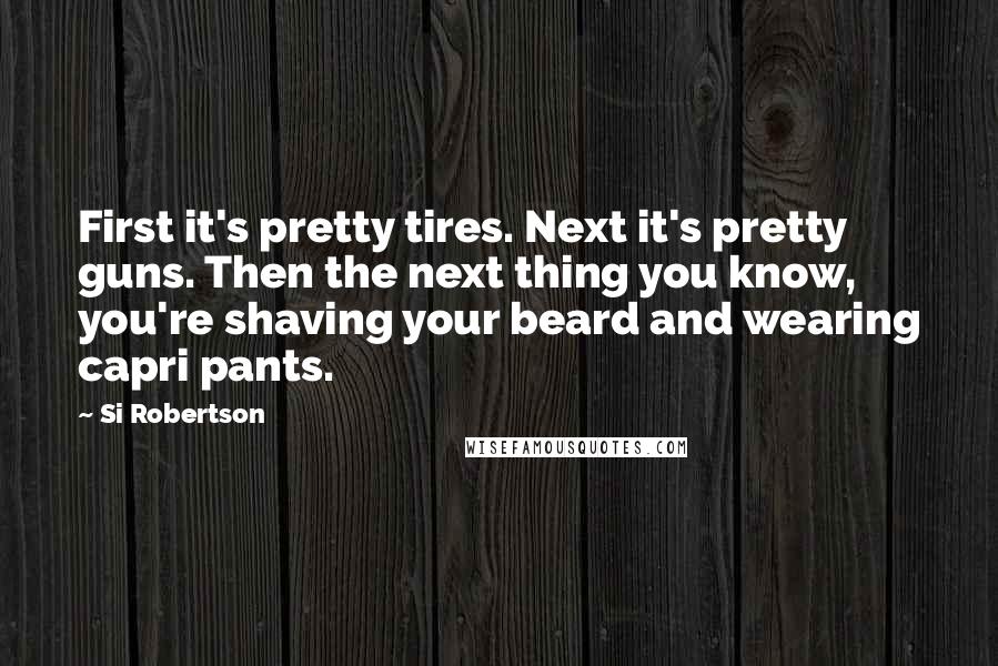 Si Robertson quotes: First it's pretty tires. Next it's pretty guns. Then the next thing you know, you're shaving your beard and wearing capri pants.