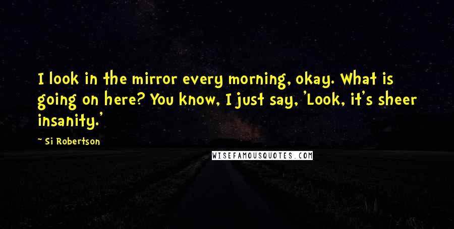 Si Robertson quotes: I look in the mirror every morning, okay. What is going on here? You know, I just say, 'Look, it's sheer insanity.'