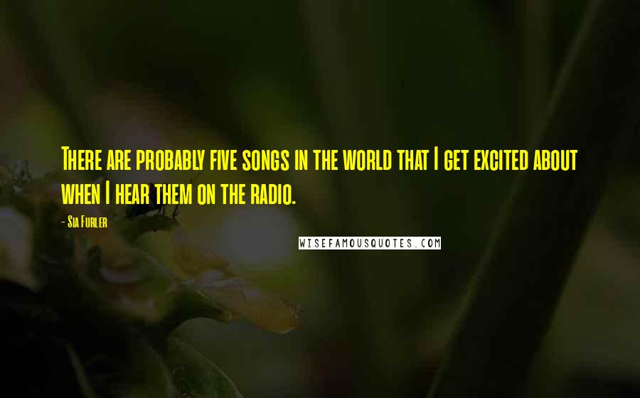 Sia Furler quotes: There are probably five songs in the world that I get excited about when I hear them on the radio. Sia Furler quotes: There are probably five songs in the world that I get excited about when I hear them on the radio.