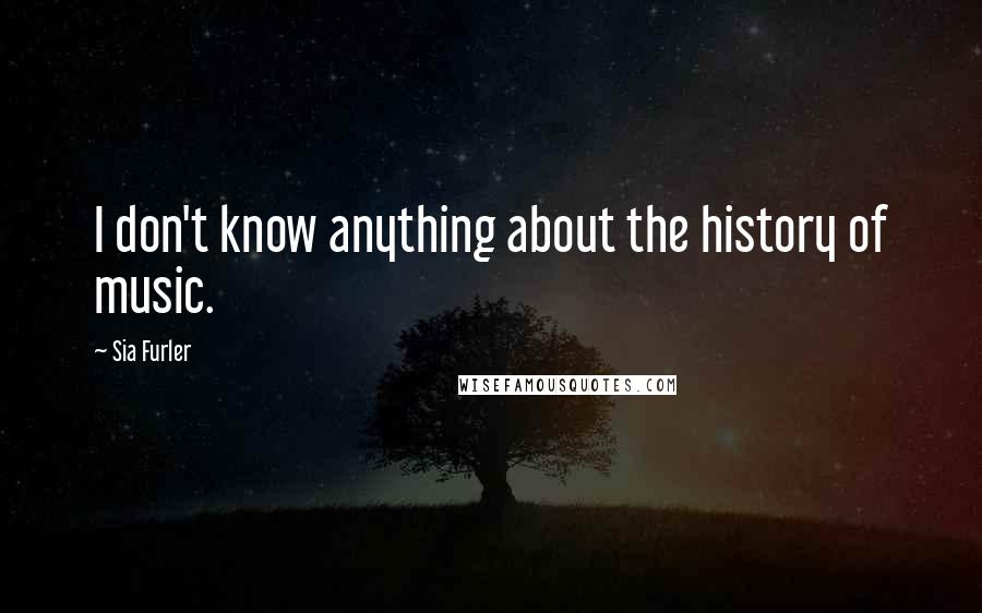Sia Furler quotes: I don't know anything about the history of music. Sia Furler quotes: I don't know anything about the history of music.