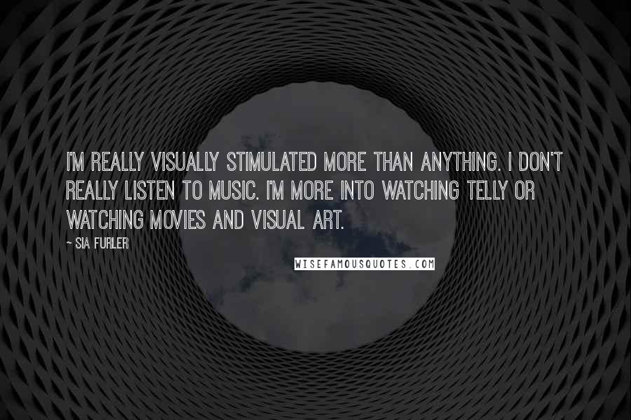 Sia Furler quotes: I'm really visually stimulated more than anything. I don't really listen to music. I'm more into watching telly or watching movies and visual art. Sia Furler quotes: I'm really visually stimulated more than anything. I don't really listen to music. I'm more into watching telly or watching movies and visual art.