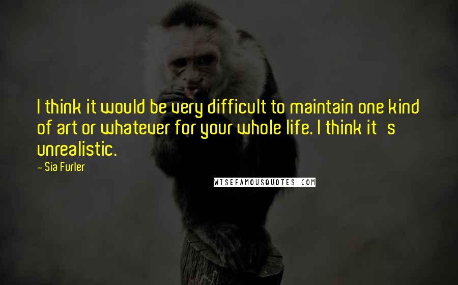 Sia Furler quotes: I think it would be very difficult to maintain one kind of art or whatever for your whole life. I think it's unrealistic.