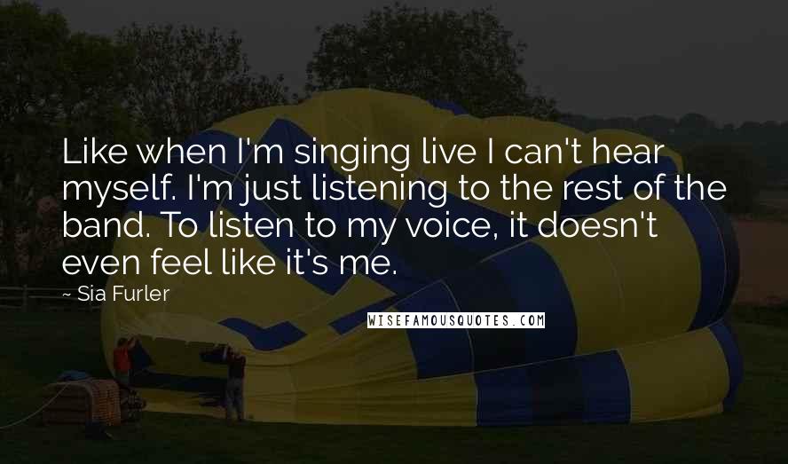 Sia Furler quotes: Like when I'm singing live I can't hear myself. I'm just listening to the rest of the band. To listen to my voice, it doesn't even feel like it's me.