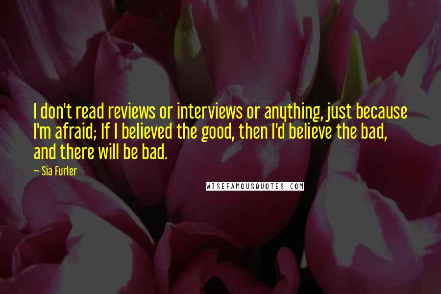 Sia Furler quotes: I don't read reviews or interviews or anything, just because I'm afraid; If I believed the good, then I'd believe the bad, and there will be bad.