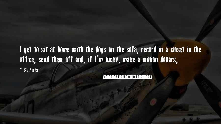 Sia Furler quotes: I get to sit at home with the dogs on the sofa, record in a closet in the office, send them off and, if I'm lucky, make a million dollars,