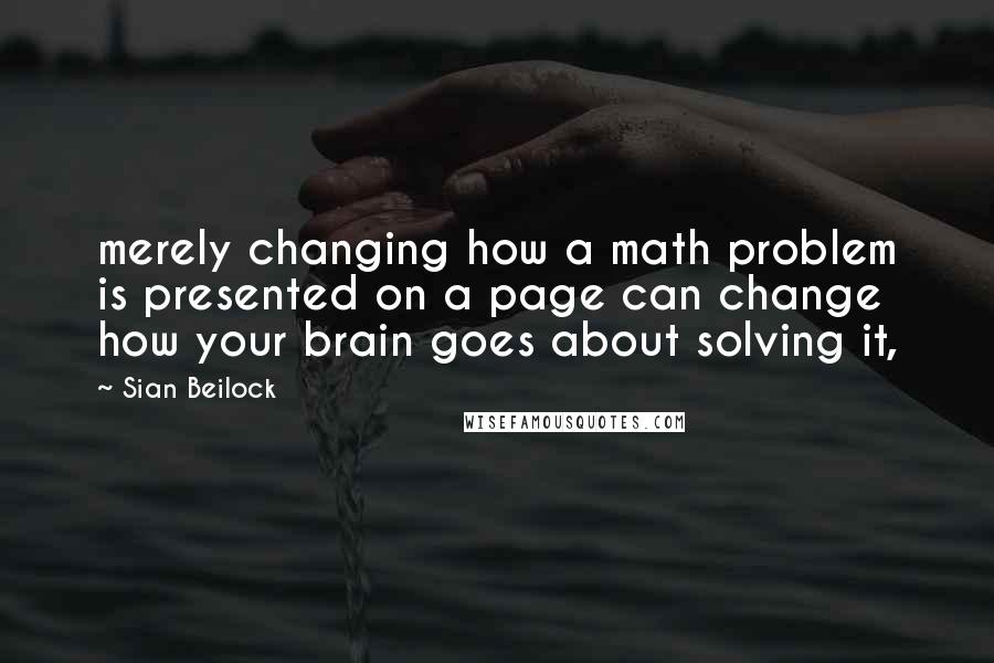 Sian Beilock quotes: merely changing how a math problem is presented on a page can change how your brain goes about solving it,