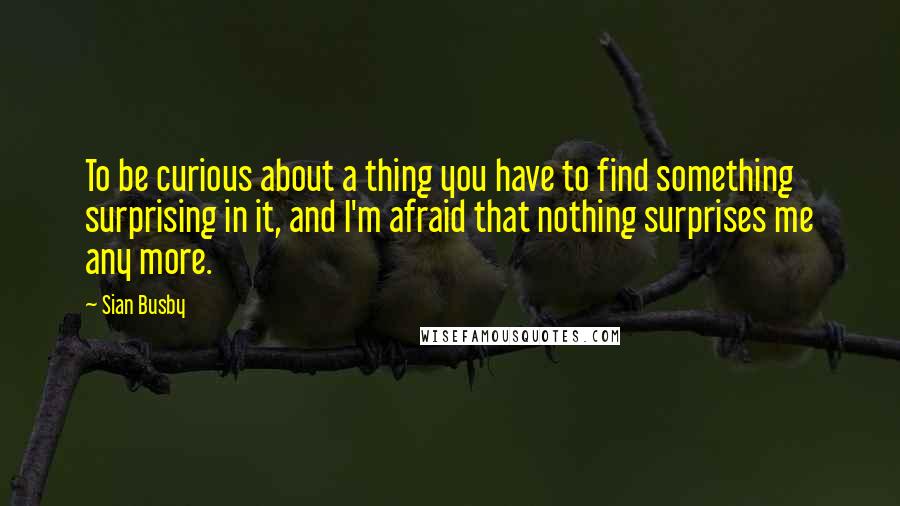 Sian Busby quotes: To be curious about a thing you have to find something surprising in it, and I'm afraid that nothing surprises me any more. Sian Busby quotes: To be curious about a thing you have to find something surprising in it, and I'm afraid that nothing surprises me any more.