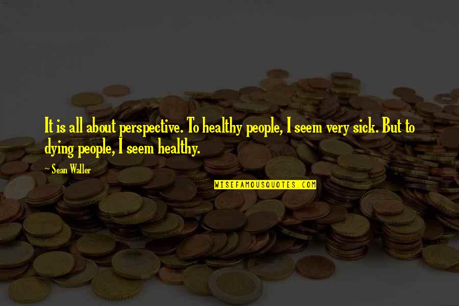 Sick Boy Quotes By Sean Waller: It is all about perspective. To healthy people, Sick Boy Quotes By Sean Waller: It is all about perspective. To healthy people,