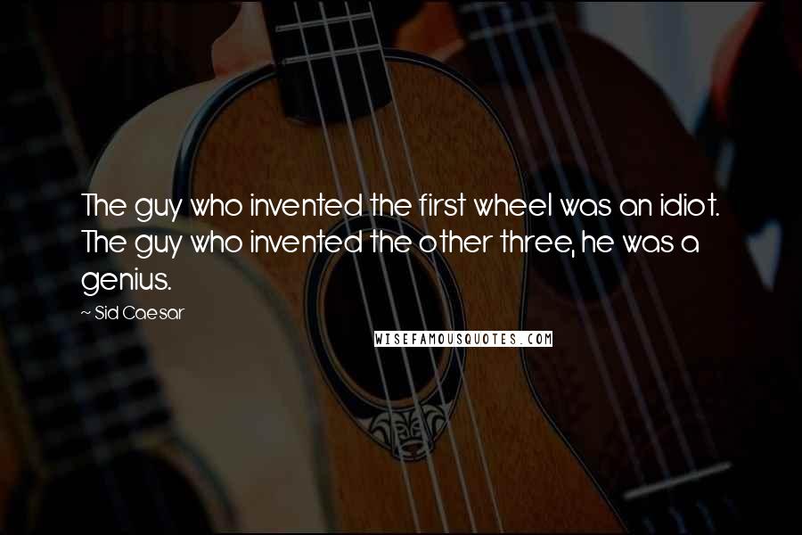 Sid Caesar quotes: The guy who invented the first wheel was an idiot. The guy who invented the other three, he was a genius. Sid Caesar quotes: The guy who invented the first wheel was an idiot. The guy who invented the other three, he was a genius.