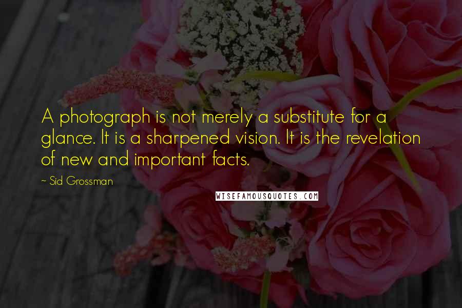 Sid Grossman quotes: A photograph is not merely a substitute for a glance. It is a sharpened vision. It is the revelation of new and important facts. Sid Grossman quotes: A photograph is not merely a substitute for a glance. It is a sharpened vision. It is the revelation of new and important facts.