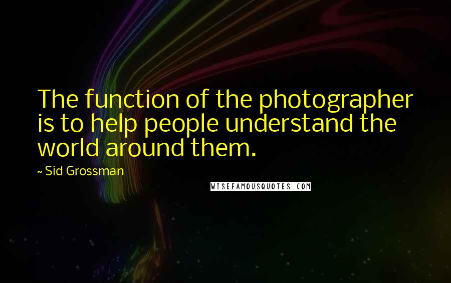 Sid Grossman quotes: The function of the photographer is to help people understand the world around them.