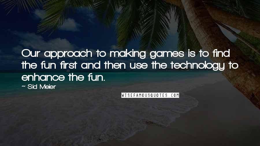 Sid Meier quotes: Our approach to making games is to find the fun first and then use the technology to enhance the fun.