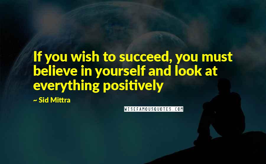 Sid Mittra quotes: If you wish to succeed, you must believe in yourself and look at everything positively