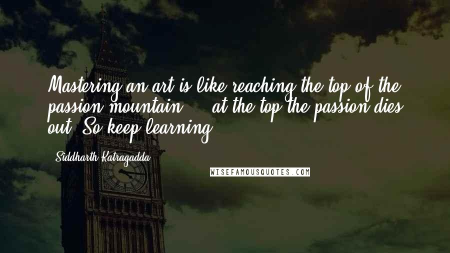 Siddharth Katragadda quotes: Mastering an art is like reaching the top of the passion mountain ... at the top the passion dies out! So keep learning. Siddharth Katragadda quotes: Mastering an art is like reaching the top of the passion mountain ... at the top the passion dies out! So keep learning.
