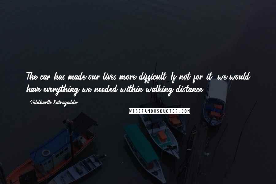Siddharth Katragadda quotes: The car has made our lives more difficult. If not for it, we would have everything we needed within walking distance. Siddharth Katragadda quotes: The car has made our lives more difficult. If not for it, we would have everything we needed within walking distance.