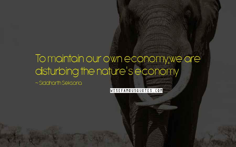 Siddharth Seksaria quotes: To maintain our own economy,we are disturbing the nature's economy
