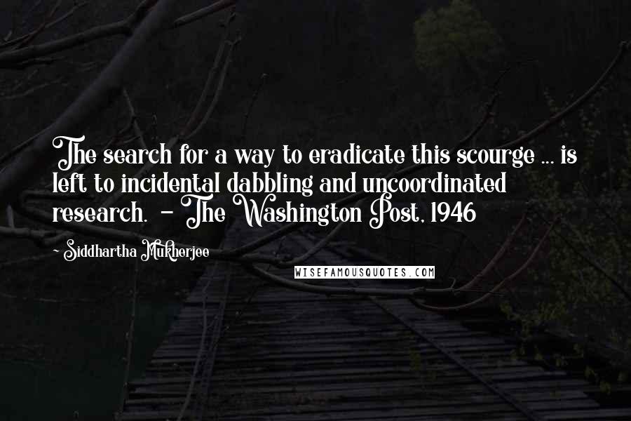 Siddhartha Mukherjee quotes: The search for a way to eradicate this scourge ... is left to incidental dabbling and uncoordinated research. - The Washington Post, 1946