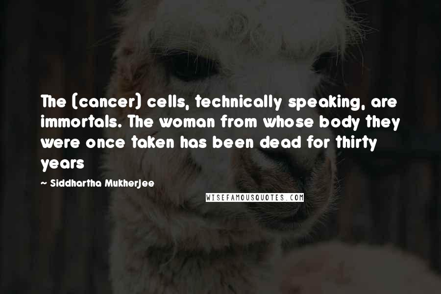 Siddhartha Mukherjee quotes: The (cancer) cells, technically speaking, are immortals. The woman from whose body they were once taken has been dead for thirty years