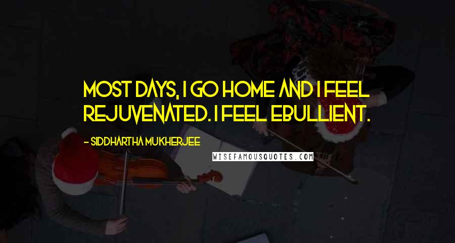 Siddhartha Mukherjee quotes: Most days, I go home and I feel rejuvenated. I feel ebullient.
