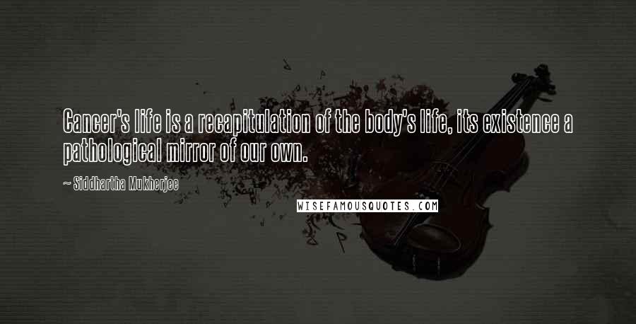 Siddhartha Mukherjee quotes: Cancer's life is a recapitulation of the body's life, its existence a pathological mirror of our own.