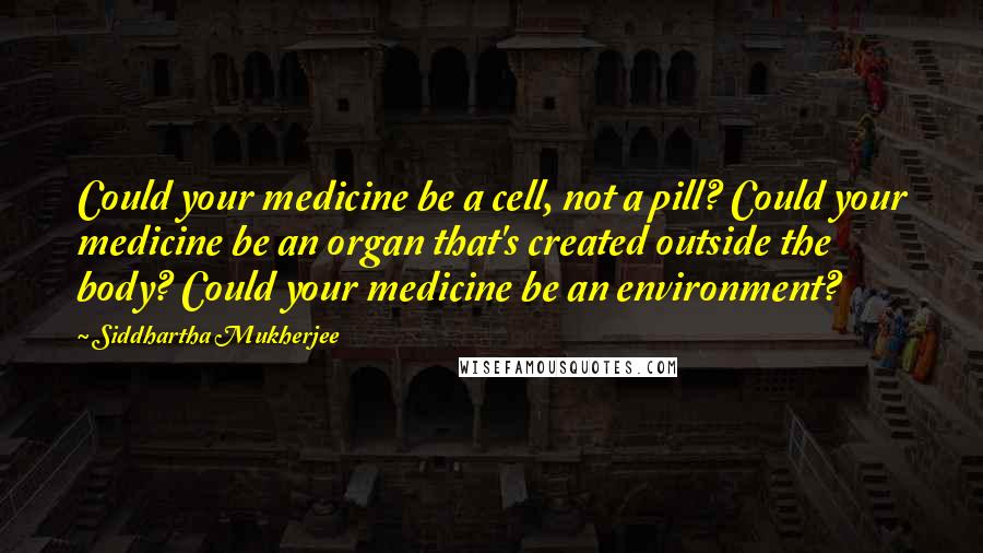 Siddhartha Mukherjee quotes: Could your medicine be a cell, not a pill? Could your medicine be an organ that's created outside the body? Could your medicine be an environment?