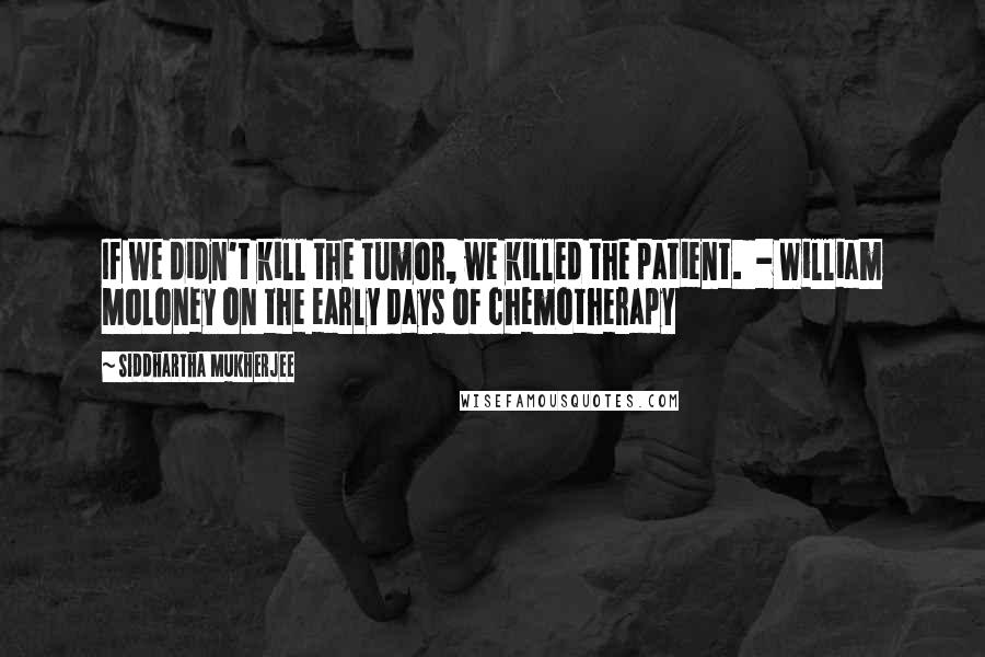 Siddhartha Mukherjee quotes: If we didn't kill the tumor, we killed the patient. - William Moloney on the early days of chemotherapy