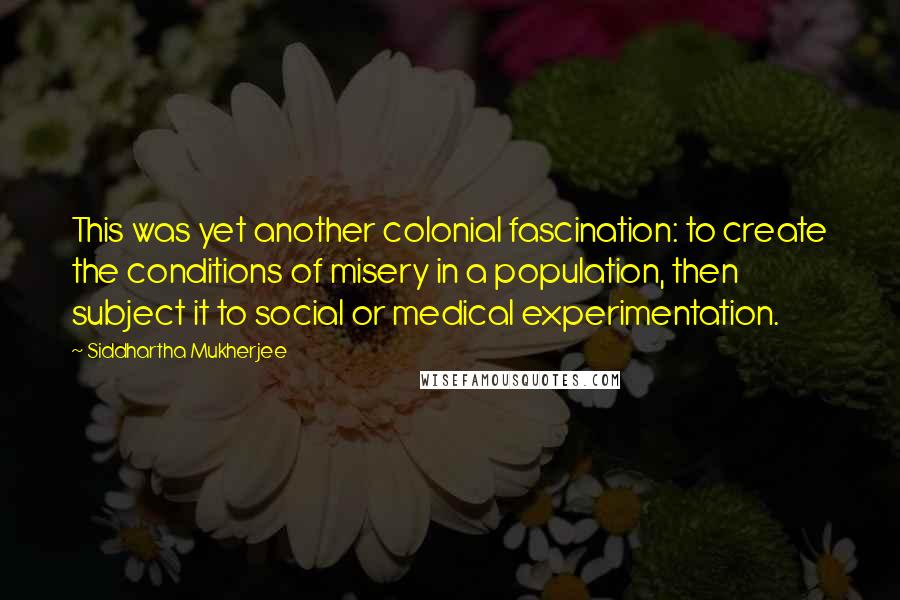 Siddhartha Mukherjee quotes: This was yet another colonial fascination: to create the conditions of misery in a population, then subject it to social or medical experimentation.