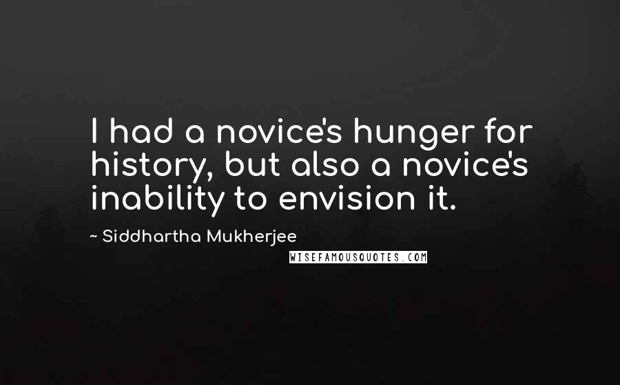 Siddhartha Mukherjee quotes: I had a novice's hunger for history, but also a novice's inability to envision it.