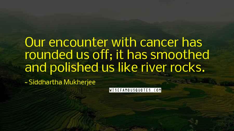 Siddhartha Mukherjee quotes: Our encounter with cancer has rounded us off; it has smoothed and polished us like river rocks.