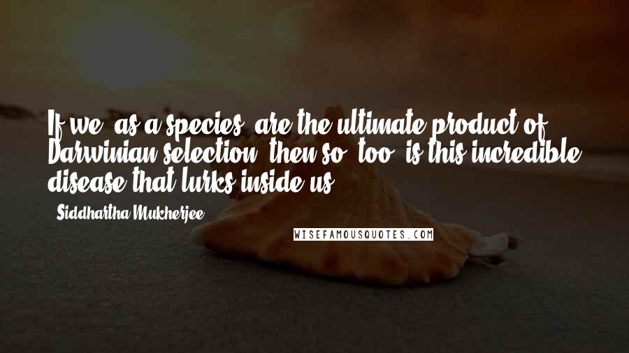 Siddhartha Mukherjee quotes: If we, as a species, are the ultimate product of Darwinian selection, then so, too, is this incredible disease that lurks inside us.